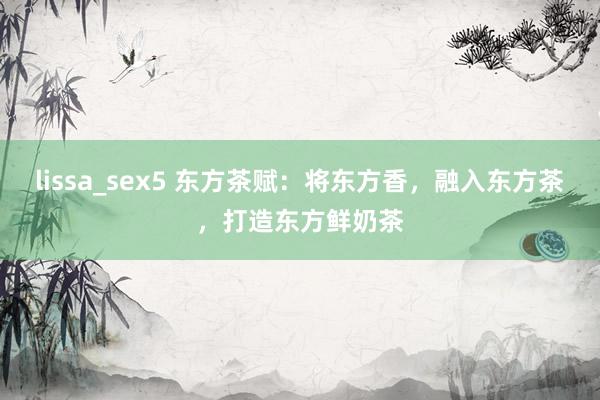 lissa_sex5 东方茶赋：将东方香，融入东方茶，<a href=