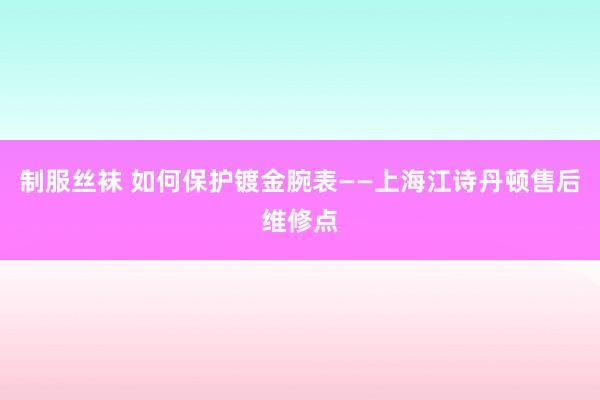 制服丝袜 如何保护镀金腕表——上海江诗丹顿售后维修点