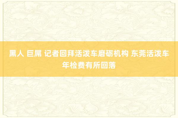 黑人 巨屌 记者回拜活泼车磨砺机构 东莞活泼车年检费有所回落