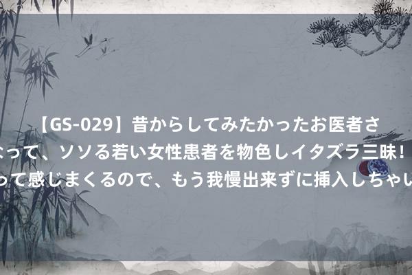 【GS-029】昔からしてみたかったお医者さんゴッコ ニセ医者になって、ソソる若い女性患者を物色しイタズラ三昧！パンツにシミまで作って感じまくるので、もう我慢出来ずに挿入しちゃいました。ああ、昔から憧れていたお医者さんゴッコをついに達成！ 龙岗隔壁报废车