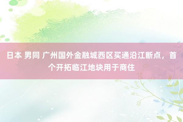 日本 男同 广州国外金融城西区买通沿江断点，首个开拓临江地块用于商住