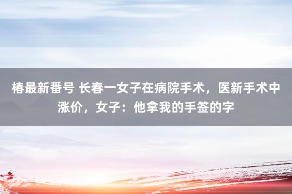 椿最新番号 长春一女子在病院手术，医新手术中涨价，女子：他拿我的手签的字