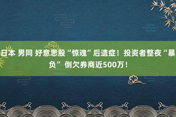 日本 男同 好意思股“惊魂”后遗症！投资者整夜“暴负” 倒欠券商近500万！