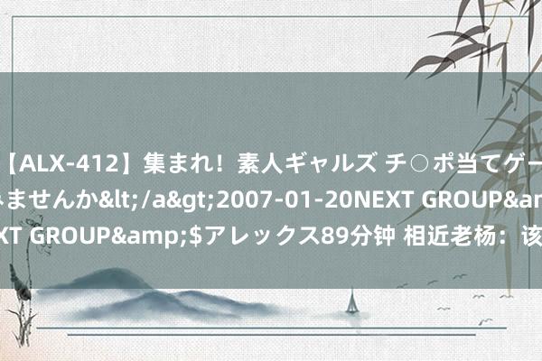 【ALX-412】集まれ！素人ギャルズ チ○ポ当てゲームで賞金稼いでみませんか</a>2007-01-20NEXT GROUP&$アレックス89分钟 相近老杨：该不该补仓？