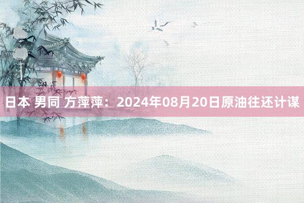 日本 男同 方萍萍：2024年08月20日原油往还计谋