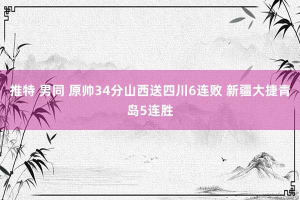 推特 男同 原帅34分山西送四川6连败 新疆大捷青岛5连胜