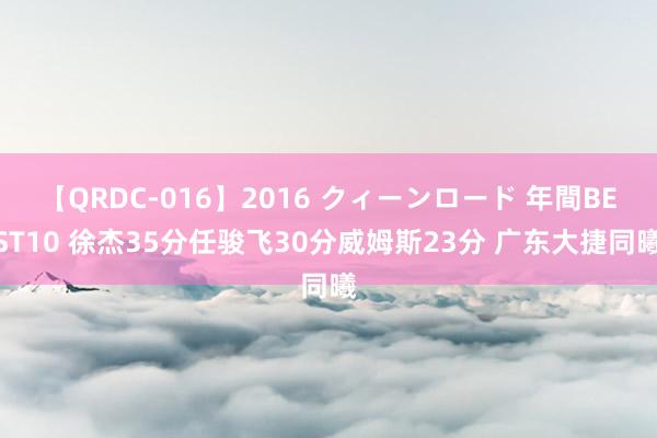 【QRDC-016】2016 クィーンロード 年間BEST10 徐杰35分任骏飞30分威姆斯23分 广东大捷同曦