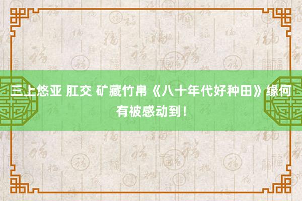 三上悠亚 肛交 矿藏竹帛《八十年代好种田》缘何有被感动到！