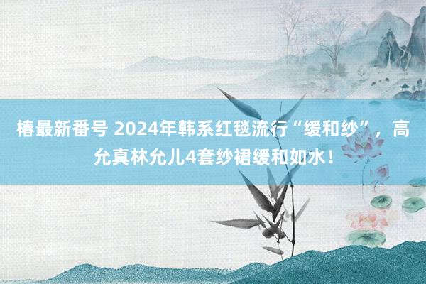 椿最新番号 2024年韩系红毯流行“缓和纱”，高允真林允儿4套纱裙缓和如水！