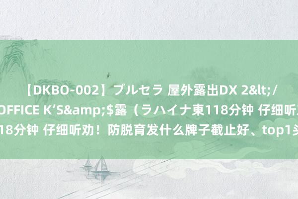 【DKBO-002】ブルセラ 屋外露出DX 2</a>2006-03-16OFFICE K’S&$露（ラハイナ東118分钟 仔细听劝！防脱育发什么牌子截止好、top1头发哔哔冒撑出手包脸