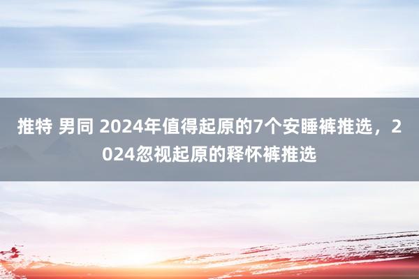 推特 男同 2024年值得起原的7个安睡裤推选，2024忽视起原的释怀裤推选