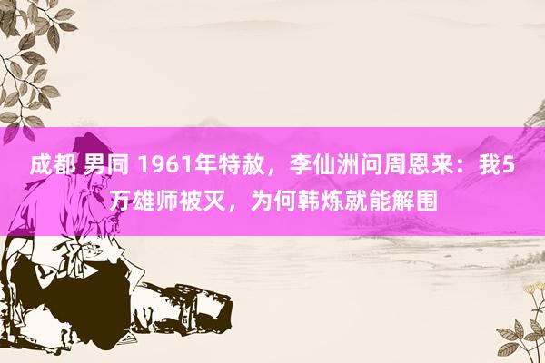 成都 男同 1961年特赦，李仙洲问周恩来：我5万雄师被灭，为何韩炼就能解围