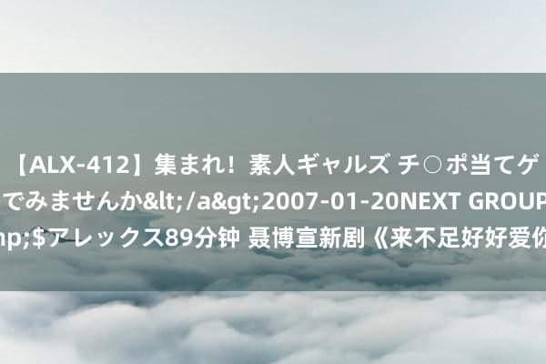 【ALX-412】集まれ！素人ギャルズ チ○ポ当てゲームで賞金稼いでみませんか</a>2007-01-20NEXT GROUP&$アレックス89分钟 聂博宣新剧《来不足好好爱你》剧情先容，齐备实质训练