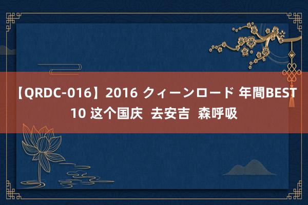 【QRDC-016】2016 クィーンロード 年間BEST10 这个国庆  去安吉  森呼吸