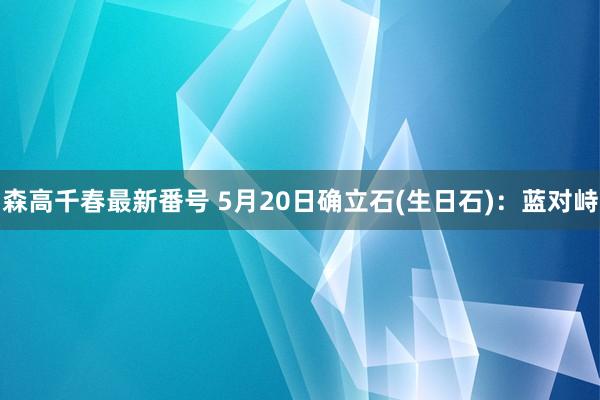 森高千春最新番号 5月20日确立石(生日石)：蓝对峙