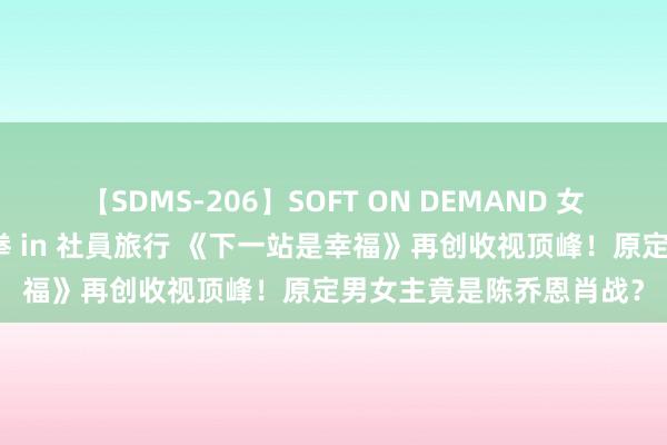 【SDMS-206】SOFT ON DEMAND 女子社員スペシャル野球拳 in 社員旅行 《下一站是幸福》再创收视顶峰！原定男女主竟是陈乔恩肖战？