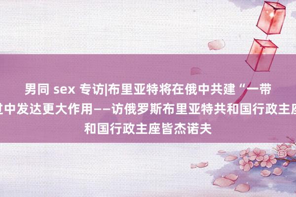 男同 sex 专访|布里亚特将在俄中共建“一带沿途”经过中发达更大作用——访俄罗斯布里亚特共和国行政主座皆杰诺夫