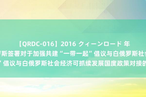 【QRDC-016】2016 クィーンロード 年間BEST10 中国与白俄罗斯签署对于加强共建“一带一起”倡议与白俄罗斯社会经济可抓续发展国度政策对接的相助预备