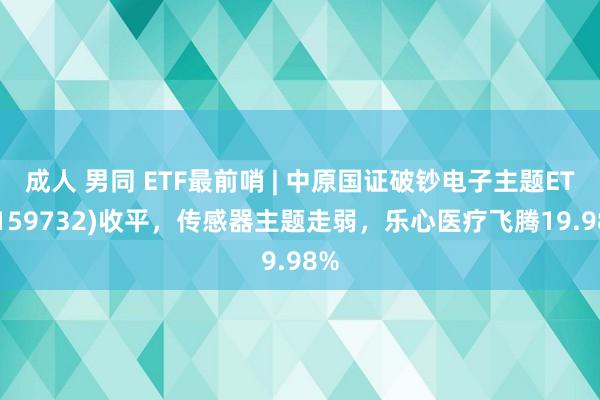 成人 男同 ETF最前哨 | 中原国证破钞电子主题ETF(159732)收平，传感器主题走弱，乐心医疗飞腾19.98%