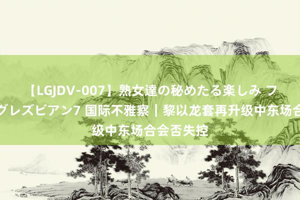 【LGJDV-007】熟女達の秘めたる楽しみ フィーリングレズビアン7 国际不雅察｜黎以龙套再升级　中东场合会否失控