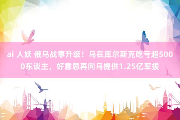 ai 人妖 俄乌战事升级！乌在库尔斯克吃亏超5000东谈主，好意思再向乌提供1.25亿军援