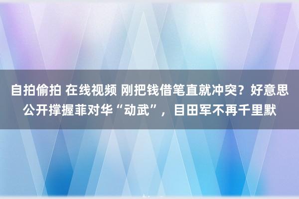 自拍偷拍 在线视频 刚把钱借笔直就冲突？好意思公开撑握菲对华“动武”，目田军不再千里默