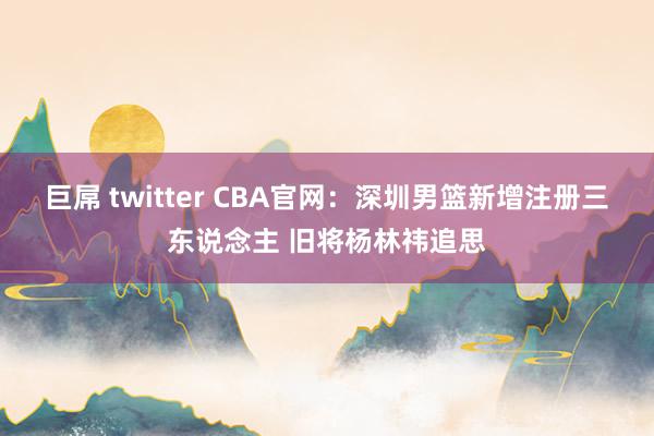 巨屌 twitter CBA官网：深圳男篮新增注册三东说念主 旧将杨林祎追思