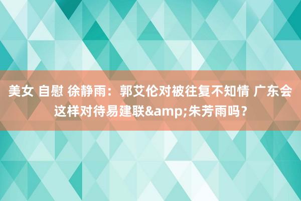 美女 自慰 徐静雨：郭艾伦对被往复不知情 广东会这样对待易建联&朱芳雨吗？