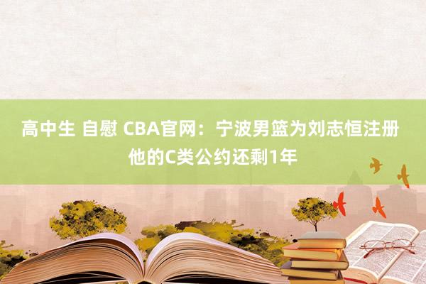 高中生 自慰 CBA官网：宁波男篮为刘志恒注册 他的C类公约还剩1年