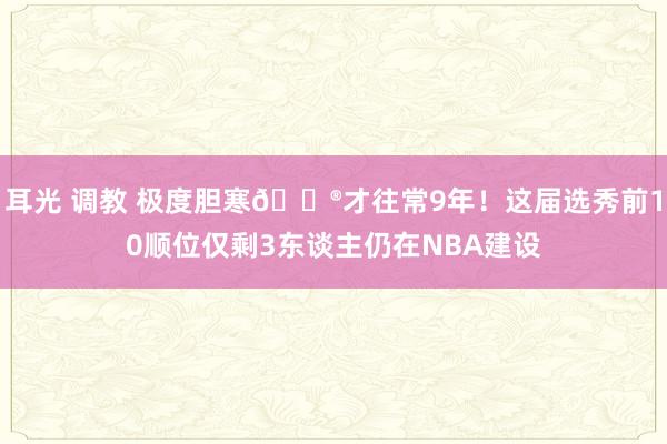 耳光 调教 极度胆寒?才往常9年！这届选秀前10顺位仅剩3东谈主仍在NBA建设