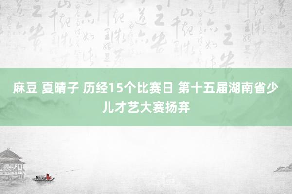 麻豆 夏晴子 历经15个比赛日 第十五届湖南省少儿才艺大赛扬弃