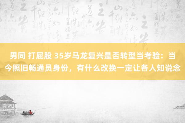 男同 打屁股 35岁马龙复兴是否转型当考验：当今照旧畅通员身份，有什么改换一定让各人知说念