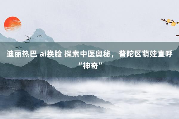 迪丽热巴 ai换脸 探索中医奥秘，普陀区萌娃直呼“神奇”