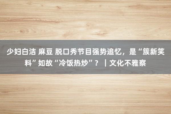 少妇白洁 麻豆 脱口秀节目强势追忆，是“簇新笑料”如故“冷饭热炒”？｜文化不雅察