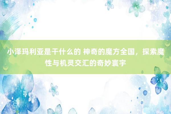 小泽玛利亚是干什么的 神奇的魔方全国，探索魔性与机灵交汇的奇妙寰宇