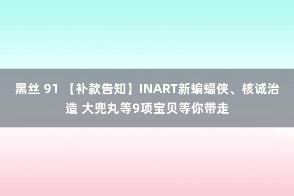 黑丝 91 【补款告知】INART新蝙蝠侠、核诚治造 大兜丸等9项宝贝等你带走