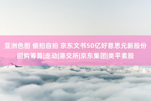 亚洲色图 偷拍自拍 京东文书50亿好意思元新股份回购筹算|走动|港交所|京东集团|类平素股