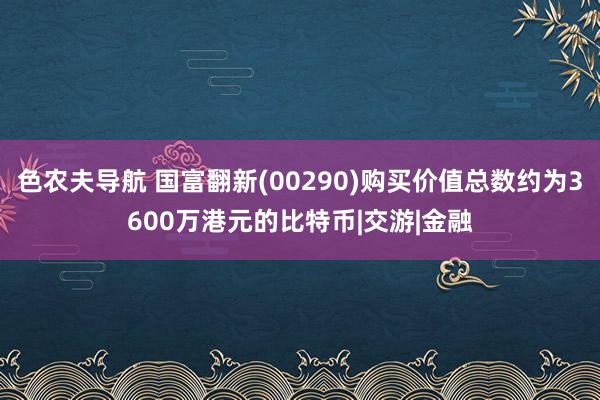 色农夫导航 国富翻新(00290)购买价值总数约为3600万港元的比特币|交游|金融