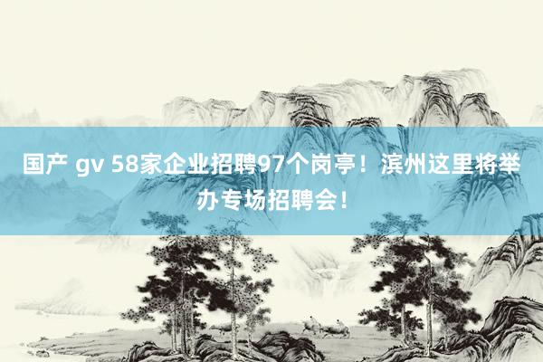 国产 gv 58家企业招聘97个岗亭！滨州这里将举办专场招聘会！