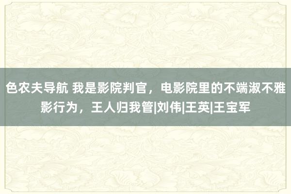 色农夫导航 我是影院判官，电影院里的不端淑不雅影行为，王人归我管|刘伟|王英|王宝军