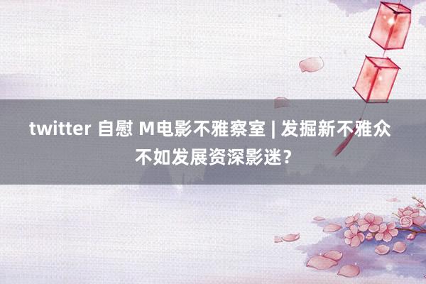 twitter 自慰 M电影不雅察室 | 发掘新不雅众 不如发展资深影迷？