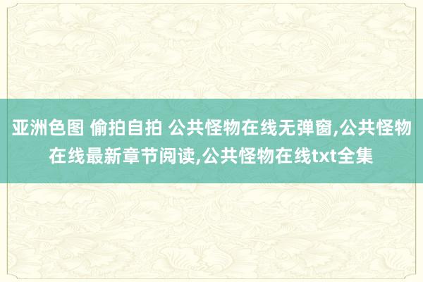 亚洲色图 偷拍自拍 公共怪物在线无弹窗，公共怪物在线最新章节阅读，公共怪物在线txt全集