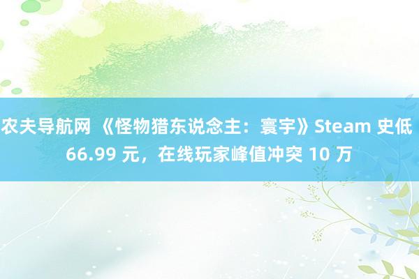 农夫导航网 《怪物猎东说念主：寰宇》Steam 史低 66.99 元，在线玩家峰值冲突 10 万