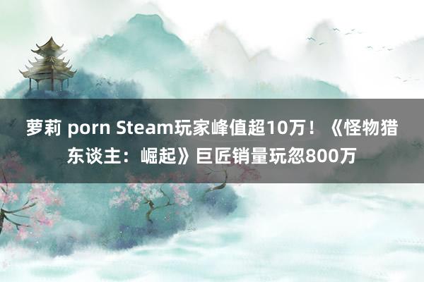 萝莉 porn Steam玩家峰值超10万！《怪物猎东谈主：崛起》巨匠销量玩忽800万