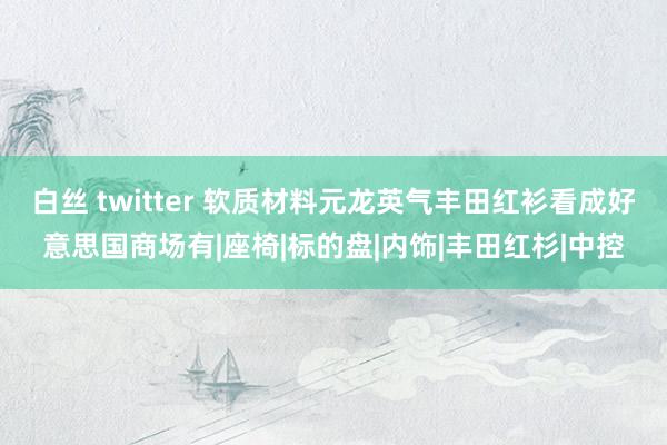 白丝 twitter 软质材料元龙英气丰田红衫看成好意思国商场有|座椅|标的盘|内饰|丰田红杉|中控