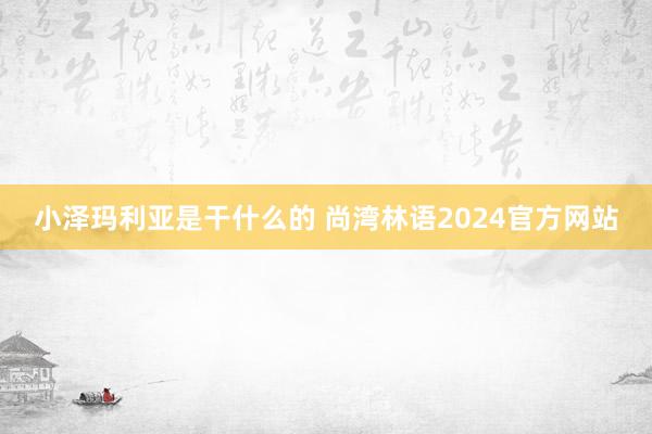 小泽玛利亚是干什么的 尚湾林语2024官方网站