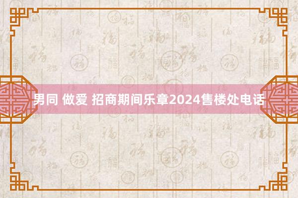 男同 做爱 招商期间乐章2024售楼处电话