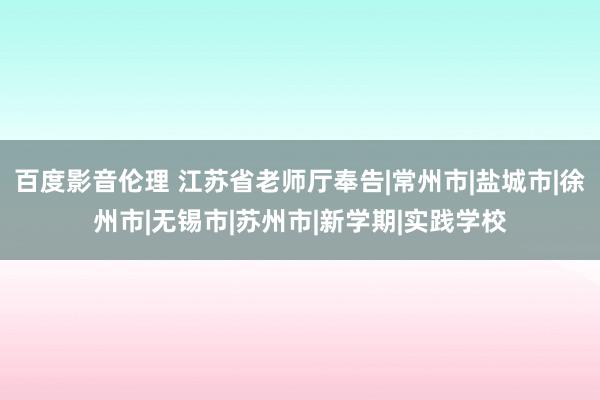 百度影音伦理 江苏省老师厅奉告|常州市|盐城市|徐州市|无锡市|苏州市|新学期|实践学校