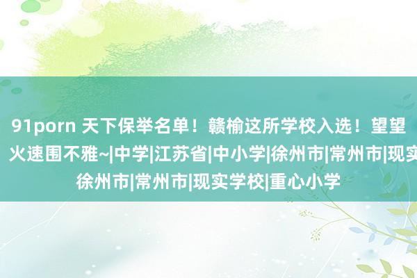 91porn 天下保举名单！赣榆这所学校入选！望望是你的母校吗？火速围不雅~|中学|江苏省|中小学|徐州市|常州市|现实学校|重心小学