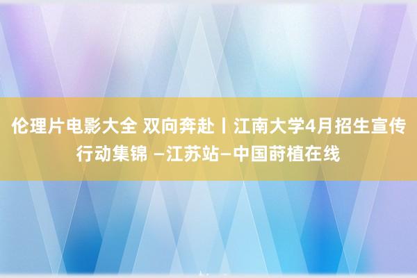 伦理片电影大全 双向奔赴丨江南大学4月招生宣传行动集锦 —江苏站—中国莳植在线